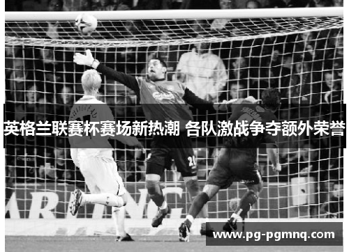 英格兰联赛杯赛场新热潮 各队激战争夺额外荣誉
