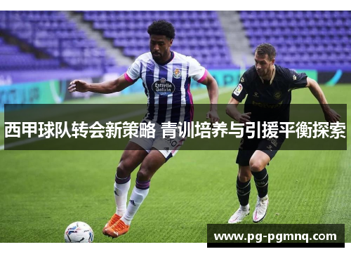 西甲球队转会新策略 青训培养与引援平衡探索